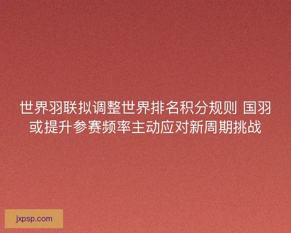世界羽联拟调整世界排名积分规则 国羽或提升参赛频率主动应对新周期挑战