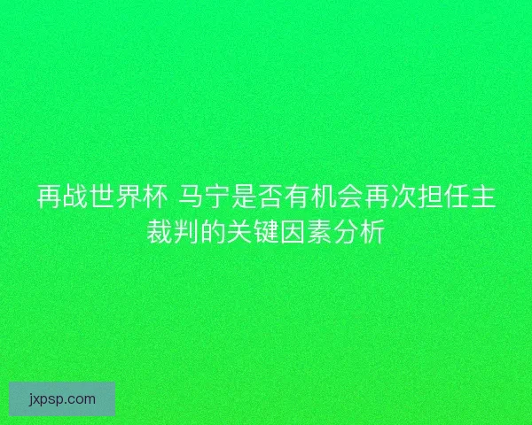 再战世界杯 马宁是否有机会再次担任主裁判的关键因素分析