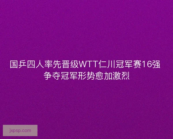 国乒四人率先晋级WTT仁川冠军赛16强 争夺冠军形势愈加激烈