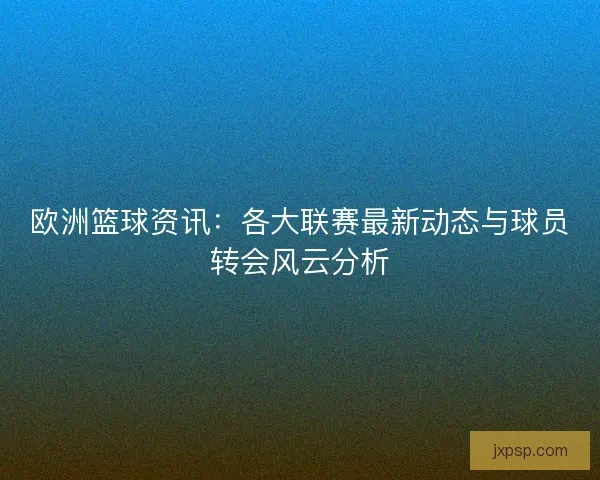 欧洲篮球资讯：各大联赛最新动态与球员转会风云分析