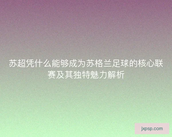苏超凭什么能够成为苏格兰足球的核心联赛及其独特魅力解析
