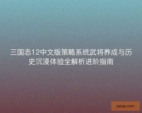 三国志12中文版策略系统武将养成与历史沉浸体验全解析进阶指南