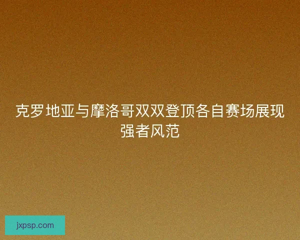 克罗地亚与摩洛哥双双登顶各自赛场展现强者风范