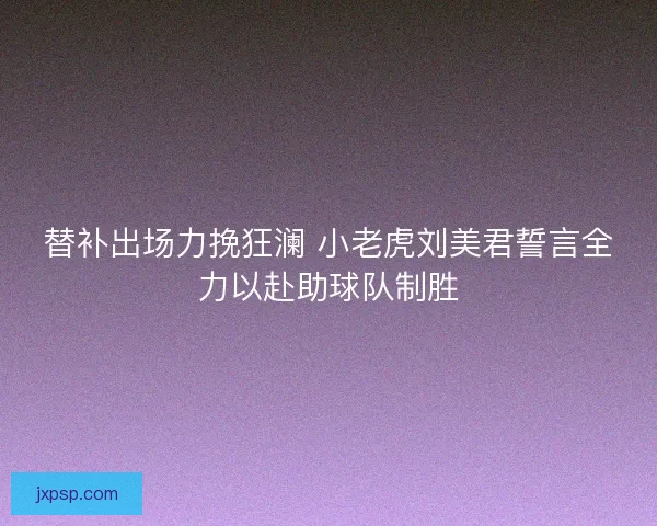 替补出场力挽狂澜 小老虎刘美君誓言全力以赴助球队制胜