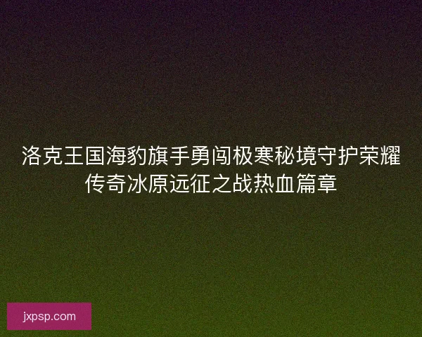 洛克王国海豹旗手勇闯极寒秘境守护荣耀传奇冰原远征之战热血篇章