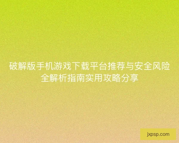 破解版手机游戏下载平台推荐与安全风险全解析指南实用攻略分享