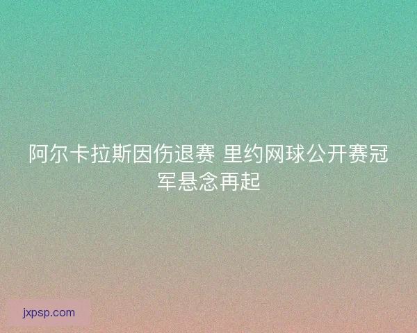 阿尔卡拉斯因伤退赛 里约网球公开赛冠军悬念再起