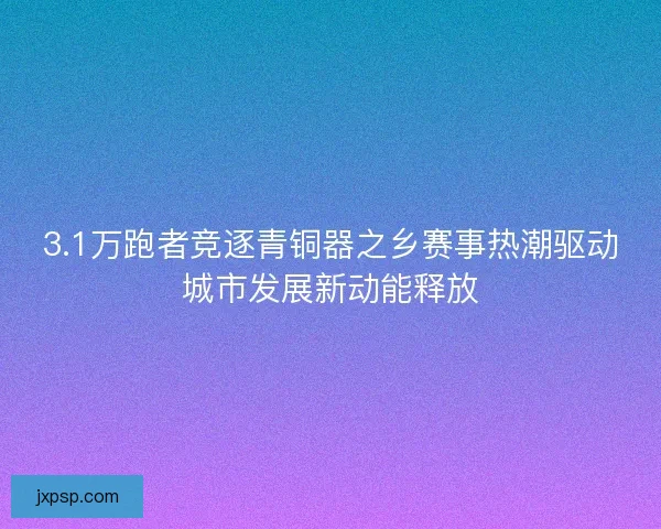 3.1万跑者竞逐青铜器之乡赛事热潮驱动城市发展新动能释放