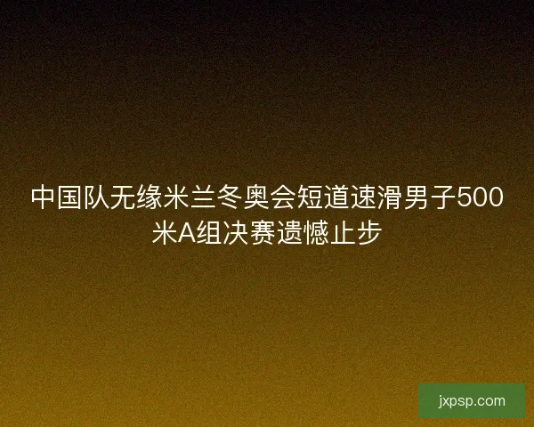 中国队无缘米兰冬奥会短道速滑男子500米A组决赛遗憾止步