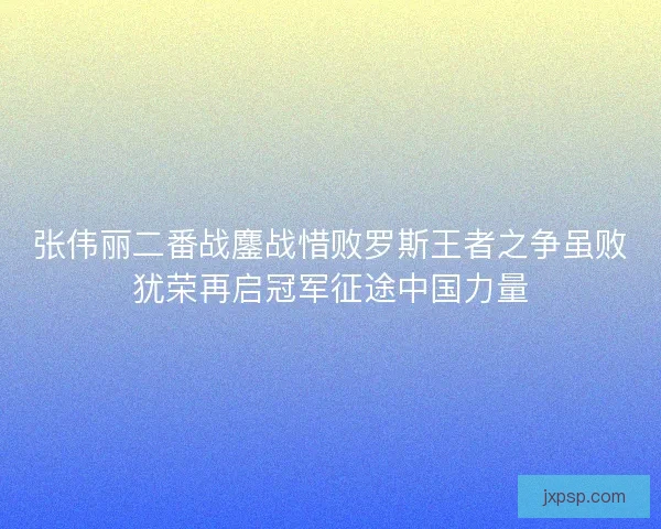 张伟丽二番战鏖战惜败罗斯王者之争虽败犹荣再启冠军征途中国力量
