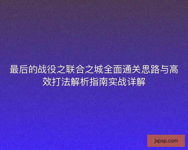 最后的战役之联合之城全面通关思路与高效打法解析指南实战详解