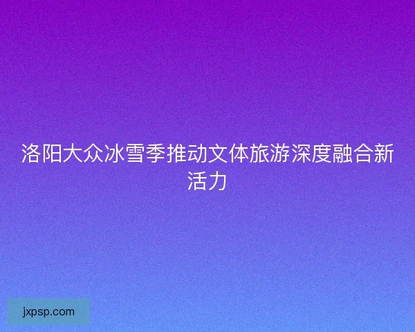 洛阳大众冰雪季推动文体旅游深度融合新活力