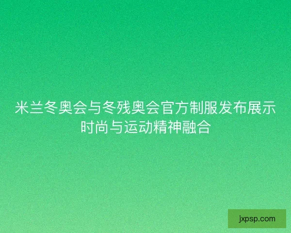 米兰冬奥会与冬残奥会官方制服发布展示时尚与运动精神融合