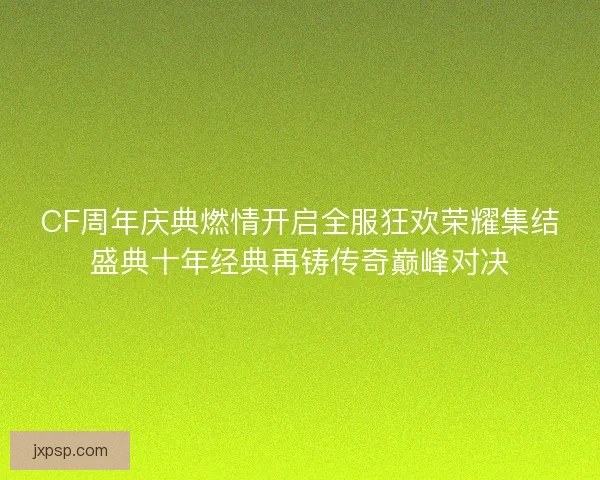CF周年庆典燃情开启全服狂欢荣耀集结盛典十年经典再铸传奇巅峰对决