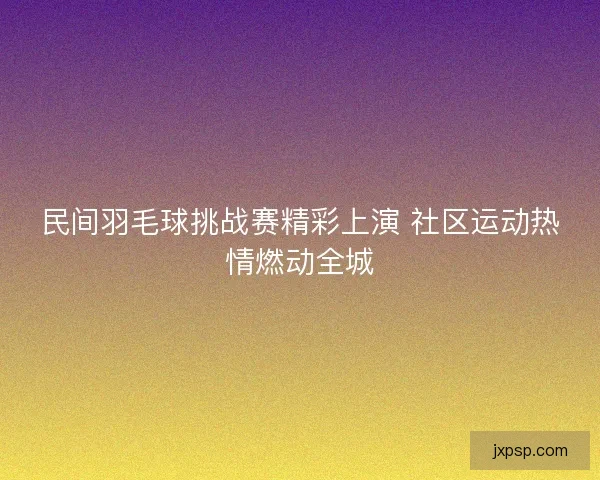 民间羽毛球挑战赛精彩上演 社区运动热情燃动全城