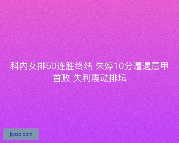 科内女排50连胜终结 朱婷10分遭遇意甲首败 失利震动排坛