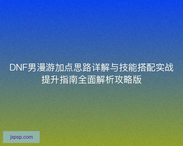 DNF男漫游加点思路详解与技能搭配实战提升指南全面解析攻略版