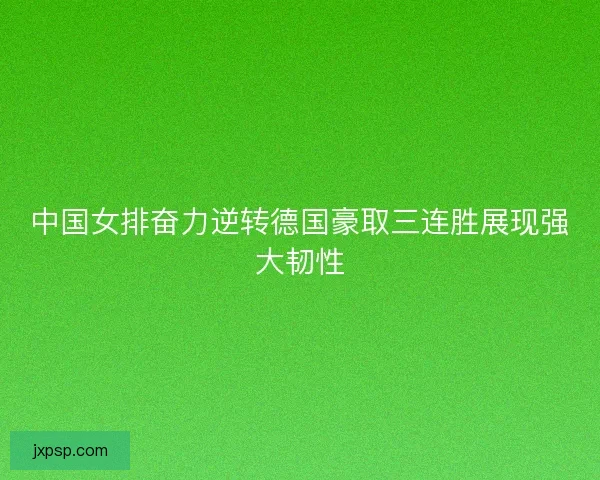 中国女排奋力逆转德国豪取三连胜展现强大韧性
