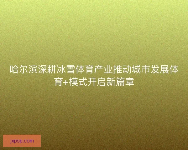 哈尔滨深耕冰雪体育产业推动城市发展体育+模式开启新篇章