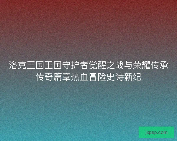 洛克王国王国守护者觉醒之战与荣耀传承传奇篇章热血冒险史诗新纪