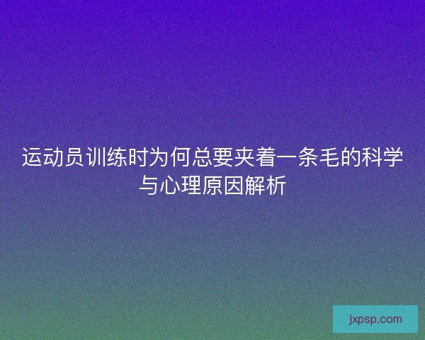 运动员训练时为何总要夹着一条毛的科学与心理原因解析