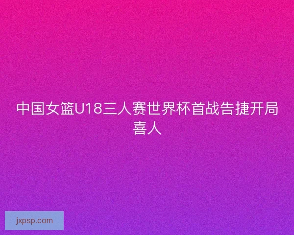 中国女篮U18三人赛世界杯首战告捷开局喜人
