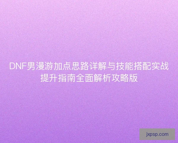 DNF男漫游加点思路详解与技能搭配实战提升指南全面解析攻略版