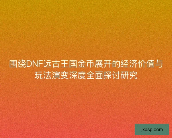 围绕DNF远古王国金币展开的经济价值与玩法演变深度全面探讨研究