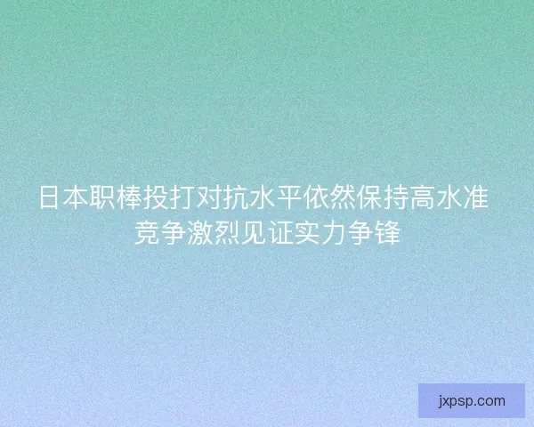 日本职棒投打对抗水平依然保持高水准 竞争激烈见证实力争锋