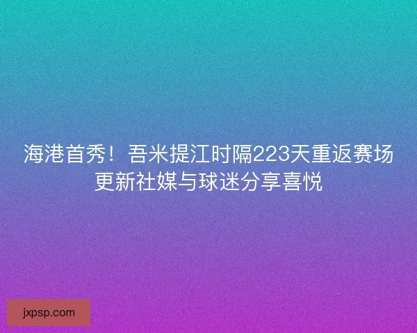 海港首秀！吾米提江时隔223天重返赛场更新社媒与球迷分享喜悦