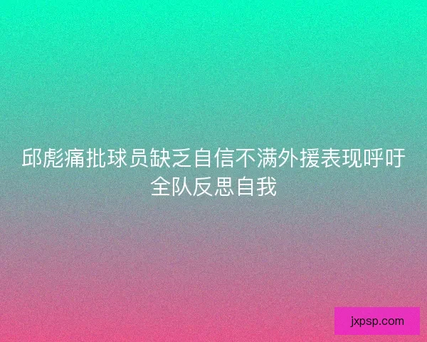 邱彪痛批球员缺乏自信不满外援表现呼吁全队反思自我
