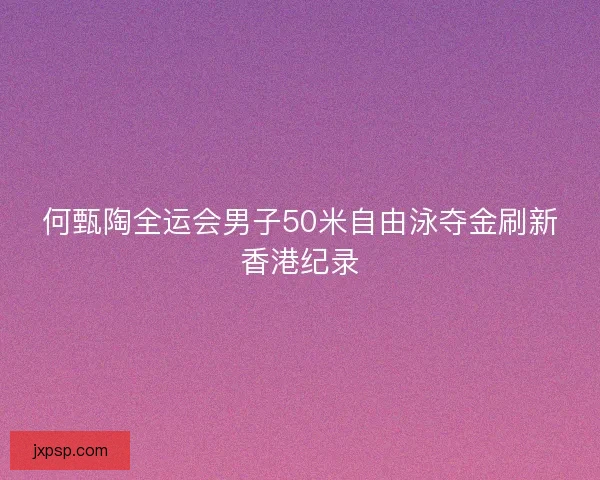 何甄陶全运会男子50米自由泳夺金刷新香港纪录