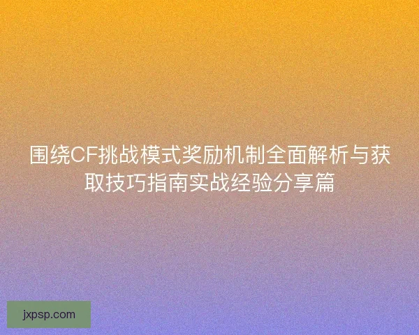 围绕CF挑战模式奖励机制全面解析与获取技巧指南实战经验分享篇
