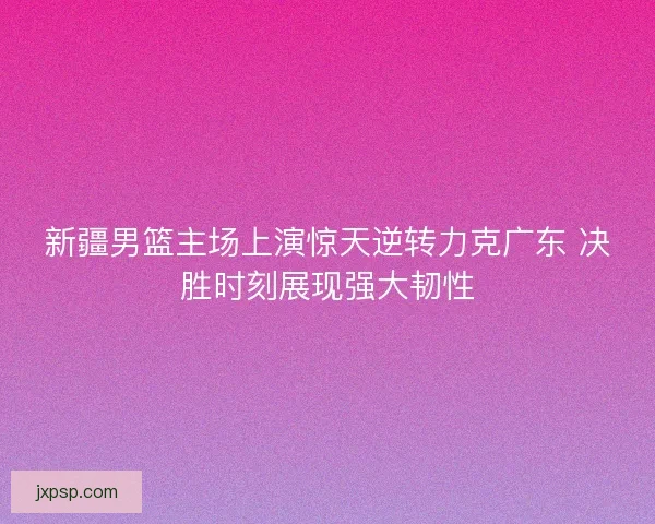 新疆男篮主场上演惊天逆转力克广东 决胜时刻展现强大韧性