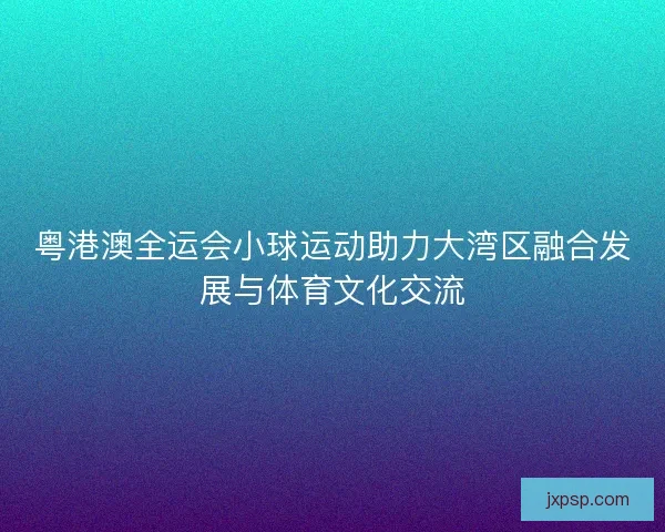 粤港澳全运会小球运动助力大湾区融合发展与体育文化交流