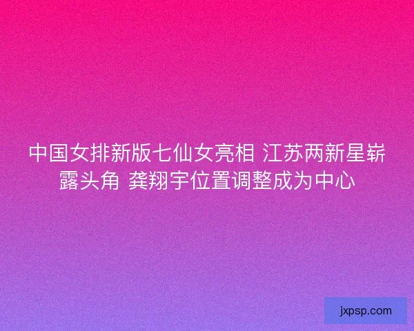 中国女排新版七仙女亮相 江苏两新星崭露头角 龚翔宇位置调整成为中心