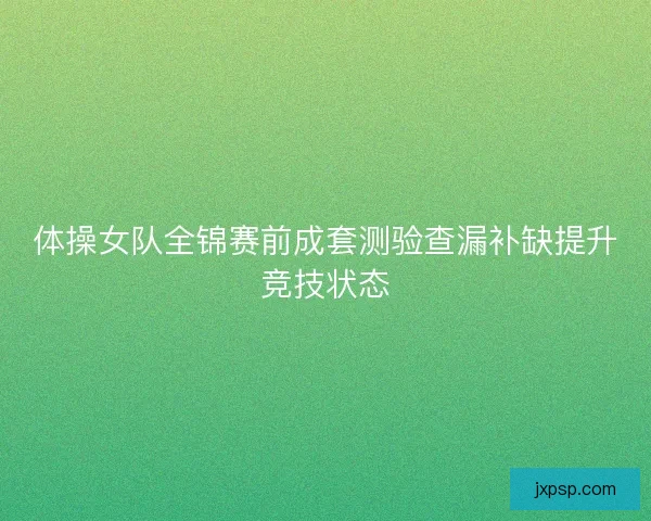 体操女队全锦赛前成套测验查漏补缺提升竞技状态