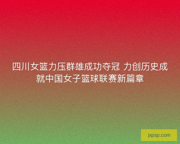 四川女篮力压群雄成功夺冠 力创历史成就中国女子篮球联赛新篇章