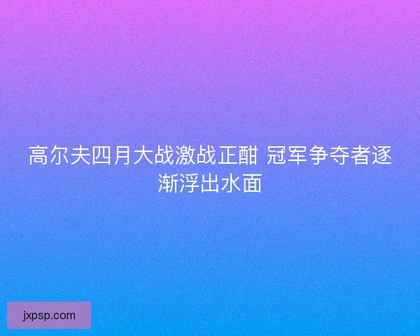 高尔夫四月大战激战正酣 冠军争夺者逐渐浮出水面