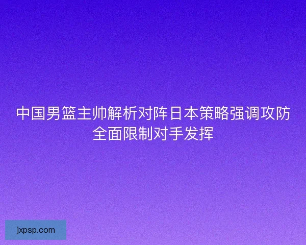 中国男篮主帅解析对阵日本策略强调攻防全面限制对手发挥
