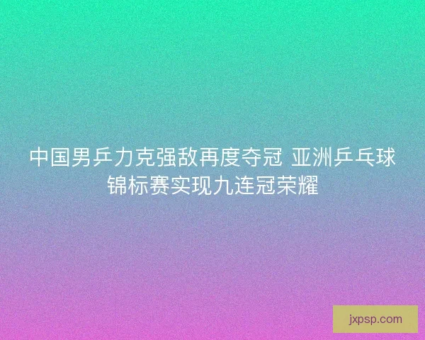 中国男乒力克强敌再度夺冠 亚洲乒乓球锦标赛实现九连冠荣耀