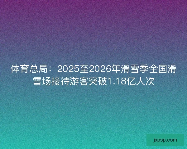 体育总局：2025至2026年滑雪季全国滑雪场接待游客突破1.18亿人次