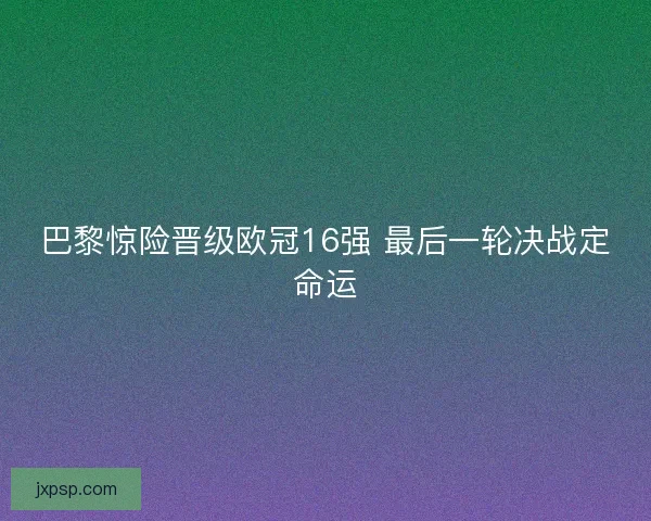 巴黎惊险晋级欧冠16强 最后一轮决战定命运