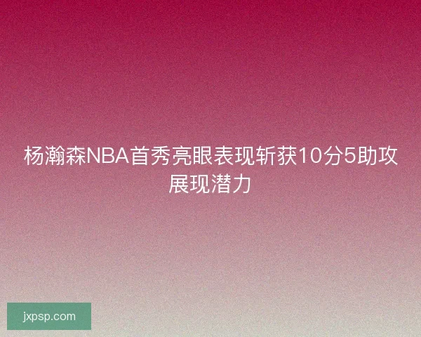 杨瀚森NBA首秀亮眼表现斩获10分5助攻展现潜力